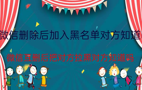 微信删除后加入黑名单对方知道吗 微信互删后把对方拉黑对方知道吗？